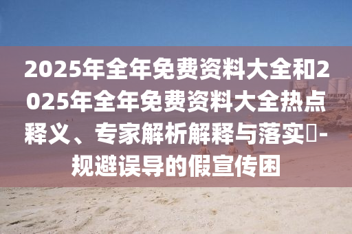 2025年全年免費資料大全和2025年全年免費資料大全熱點釋義、專家解析解釋與落實?-規(guī)避誤導的假宣傳困