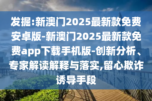 發(fā)掘:新澳門2025最新款免費安卓版-新澳門2025最新款免費app下載手機版-創(chuàng)新分析、專家解讀解釋與落實,留心欺詐誘導手段