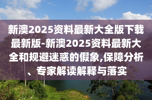新澳2025資料最新大全版下載最新版-新澳2025資料最新大全和規(guī)避迷惑的假象,保障分析、專家解讀解釋與落實