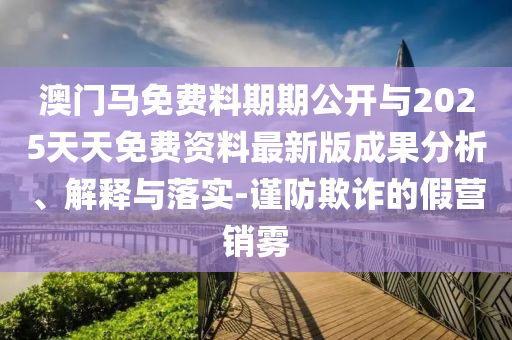 澳門馬免費料期期公開與2025天天免費資料最新版成果分析、解釋與落實-謹防欺詐的假營銷霧