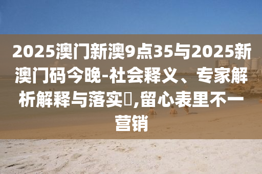 2025澳門新澳9點35與2025新澳門碼今晚-社會釋義、專家解析解釋與落實?,留心表里不一營銷