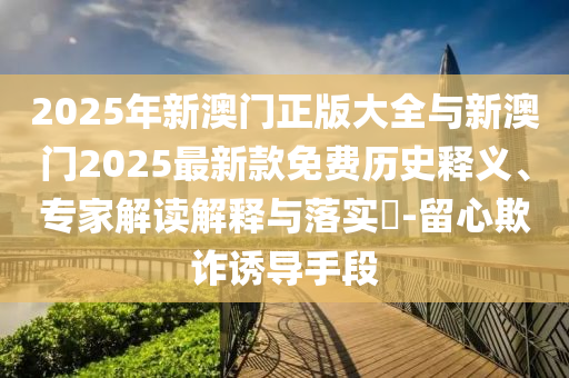 2025年新澳門正版大全與新澳門2025最新款免費歷史釋義、專家解讀解釋與落實?-留心欺詐誘導(dǎo)手段