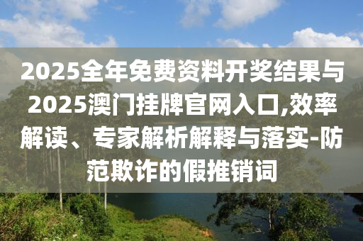 2025全年免費資料開獎結果與2025澳門掛牌官網入口,效率解讀、專家解析解釋與落實-防范欺詐的假推銷詞