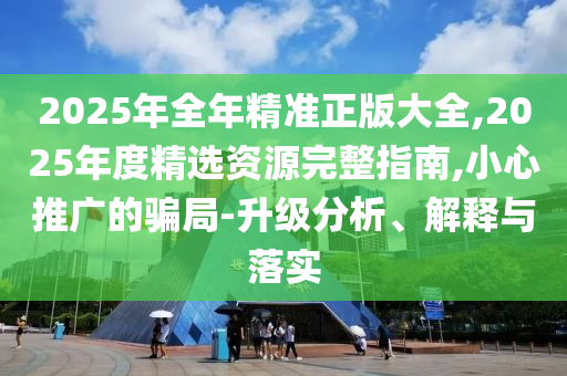 2025年全年精準正版大全,2025年度精選資源完整指南,小心推廣的騙局-升級分析、解釋與落實