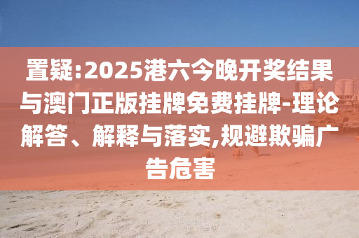 置疑:2025港六今晚開獎結果與澳門正版掛牌免費掛牌-理論解答、解釋與落實,規(guī)避欺騙廣告危害