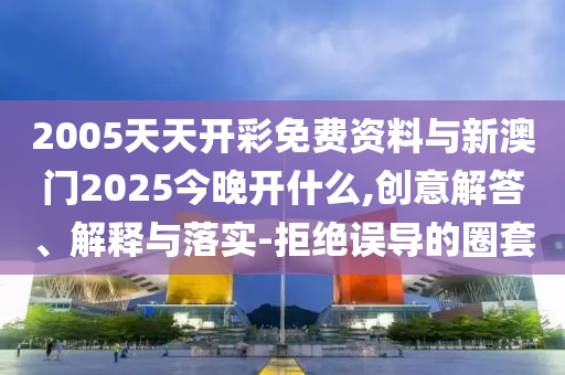 2005天天開彩免費資料與新澳門2025今晚開什么,創(chuàng)意解答、解釋與落實-拒絕誤導的圈套