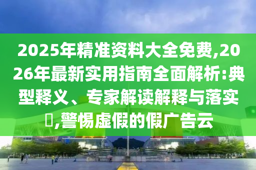 2025年精準資料大全免費,2026年最新實用指南全面解析:典型釋義、專家解讀解釋與落實?,警惕虛假的假廣告云