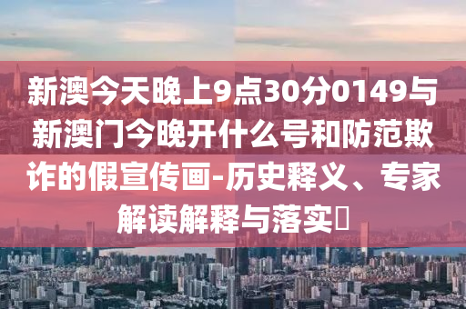 新澳今天晚上9點30分0149與新澳門今晚開什么號和防范欺詐的假宣傳畫-歷史釋義、專家解讀解釋與落實?