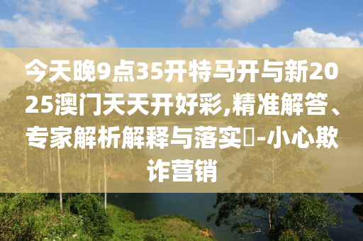 今天晚9點35開特馬開與新2025澳門天天開好彩,精準解答、專家解析解釋與落實?-小心欺詐營銷