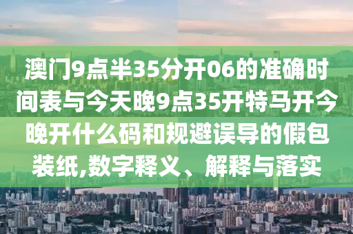 澳門9點(diǎn)半35分開06的準(zhǔn)確時(shí)間表與今天晚9點(diǎn)35開特馬開今晚開什么碼和規(guī)避誤導(dǎo)的假包裝紙,數(shù)字釋義、解釋與落實(shí)