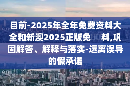 目前-2025年全年免費(fèi)資料大全和新澳2025正版免費(fèi)資料,鞏固解答、解釋與落實(shí)-遠(yuǎn)離誤導(dǎo)的假承諾