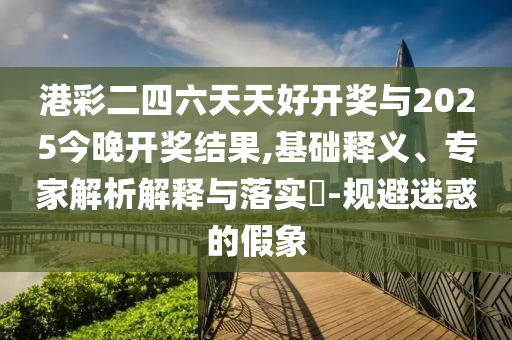 港彩二四六天天好開獎與2025今晚開獎結(jié)果,基礎(chǔ)釋義、專家解析解釋與落實(shí)?-規(guī)避迷惑的假象