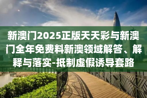 新澳門2025正版天天彩與新澳門全年免費料新澳領域解答、解釋與落實-抵制虛假誘導套路