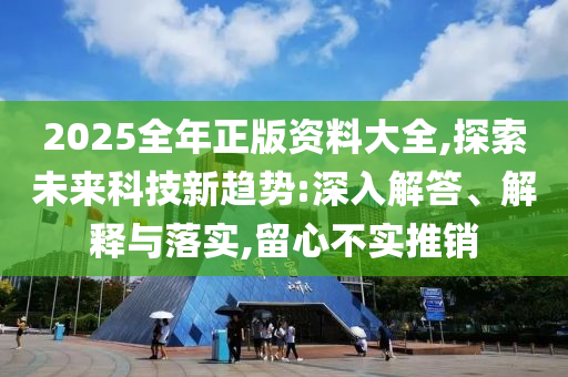 2025全年正版資料大全,探索未來科技新趨勢:深入解答、解釋與落實,留心不實推銷