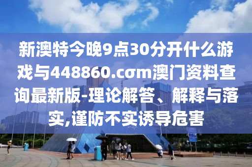 新澳特今晚9點(diǎn)30分開什么游戲與448860.cσm澳門資料查詢最新版-理論解答、解釋與落實,謹(jǐn)防不實誘導(dǎo)危害