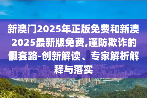 新澳門2025年正版免費(fèi)和新澳2025最新版免費(fèi),謹(jǐn)防欺詐的假套路-創(chuàng)新解讀、專家解析解釋與落實(shí)