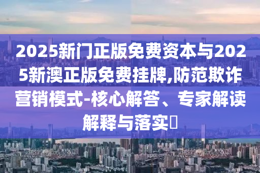 2025新門正版免費(fèi)資本與2025新澳正版免費(fèi)掛牌,防范欺詐營銷模式-核心解答、專家解讀解釋與落實(shí)?
