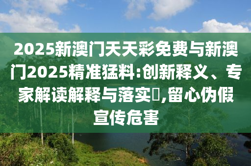 2025新澳門天天彩免費(fèi)與新澳門2025精準(zhǔn)猛料:創(chuàng)新釋義、專家解讀解釋與落實(shí)?,留心偽假宣傳危害