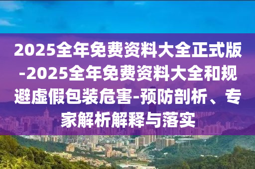 2025全年免費(fèi)資料大全正式版-2025全年免費(fèi)資料大全和規(guī)避虛假包裝危害-預(yù)防剖析、專家解析解釋與落實(shí)