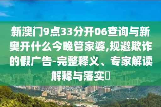 新澳門9點(diǎn)33分開(kāi)06查詢與新奧開(kāi)什么今晚管家婆,規(guī)避欺詐的假?gòu)V告-完整釋義、專家解讀解釋與落實(shí)?