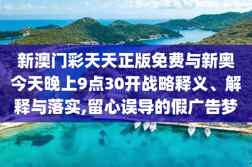 新澳門彩天天正版免費(fèi)與新奧今天晚上9點(diǎn)30開(kāi)戰(zhàn)略釋義、解釋與落實(shí),留心誤導(dǎo)的假?gòu)V告夢(mèng)