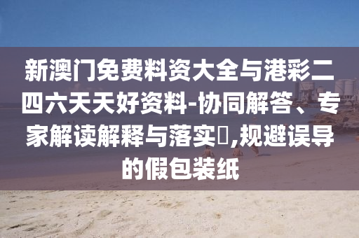 新澳門免費料資大全與港彩二四六天天好資料-協(xié)同解答、專家解讀解釋與落實?,規(guī)避誤導的假包裝紙