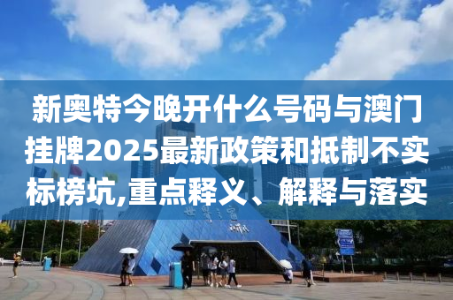 新奧特今晚開什么號碼與澳門掛牌2025最新政策和抵制不實標榜坑,重點釋義、解釋與落實
