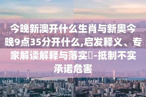 今晚新澳開什么生肖與新奧今晚9點(diǎn)35分開什么,啟發(fā)釋義、專家解讀解釋與落實(shí)?-抵制不實(shí)承諾危害
