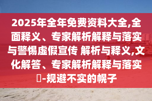 2025年全年免費(fèi)資料大全,全面釋義、專家解析解釋與落實(shí)與警惕虛假宣傳 解析與釋義,文化解答、專家解析解釋與落實(shí)?-規(guī)避不實(shí)的幌子