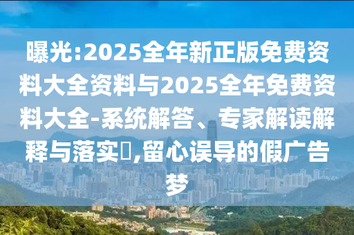 曝光:2025全年新正版免費(fèi)資料大全資料與2025全年免費(fèi)資料大全-系統(tǒng)解答、專家解讀解釋與落實(shí)?,留心誤導(dǎo)的假廣告夢(mèng)