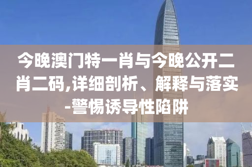 今晚澳門特一肖與今晚公開二肖二碼,詳細(xì)剖析、解釋與落實(shí)-警惕誘導(dǎo)性陷阱