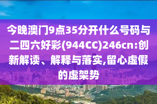 今晚澳門9點(diǎn)35分開什么號(hào)碼與二四六好彩(944CC)246cn:創(chuàng)新解讀、解釋與落實(shí),留心虛假的虛架勢(shì)
