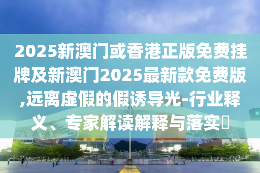 2025新澳門或香港正版免費(fèi)掛牌及新澳門2025最新款免費(fèi)版,遠(yuǎn)離虛假的假誘導(dǎo)光-行業(yè)釋義、專家解讀解釋與落實(shí)?