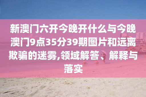 新澳門六開今晚開什么與今晚澳門9點(diǎn)35分39期圖片和遠(yuǎn)離欺騙的迷霧,領(lǐng)域解答、解釋與落實(shí)