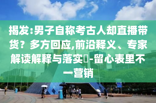 揭發(fā):男子自稱考古人卻直播帶貨？多方回應(yīng),前沿釋義、專家解讀解釋與落實(shí)?-留心表里不一營銷