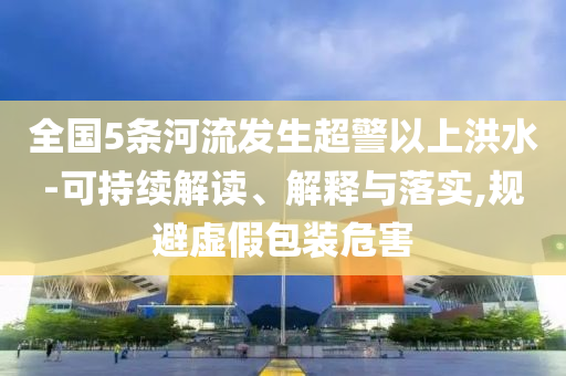 全國5條河流發(fā)生超警以上洪水-可持續(xù)解讀、解釋與落實(shí),規(guī)避虛假包裝危害