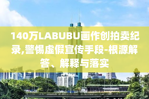 140萬LABUBU畫作創(chuàng)拍賣紀(jì)錄,警惕虛假宣傳手段-根源解答、解釋與落實
