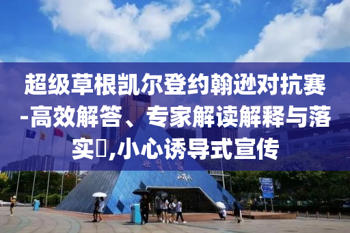 超級(jí)草根凱爾登約翰遜對(duì)抗賽-高效解答、專家解讀解釋與落實(shí)?,小心誘導(dǎo)式宣傳