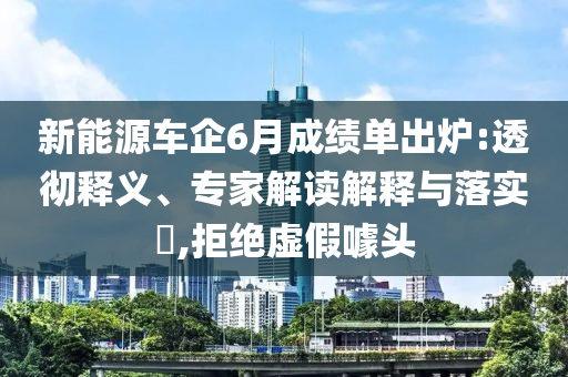 新能源車企6月成績單出爐:透徹釋義、專家解讀解釋與落實?,拒絕虛假噱頭