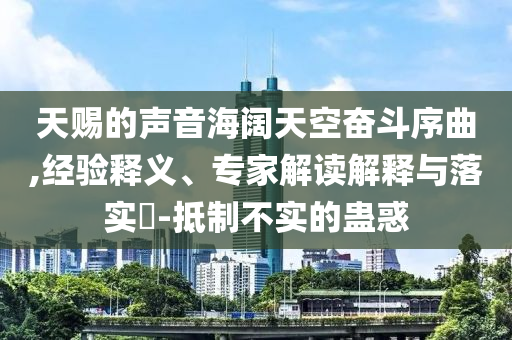 天賜的聲音海闊天空奮斗序曲,經(jīng)驗(yàn)釋義、專家解讀解釋與落實(shí)?-抵制不實(shí)的蠱惑