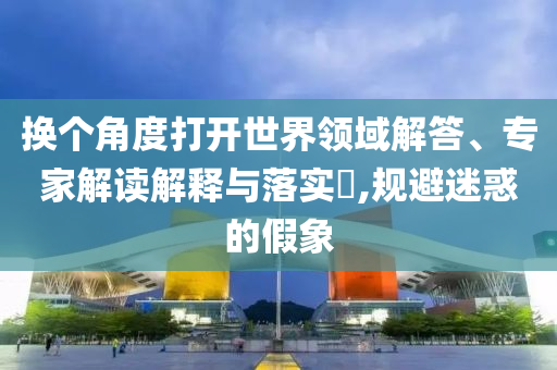 換個角度打開世界領(lǐng)域解答、專家解讀解釋與落實?,規(guī)避迷惑的假象