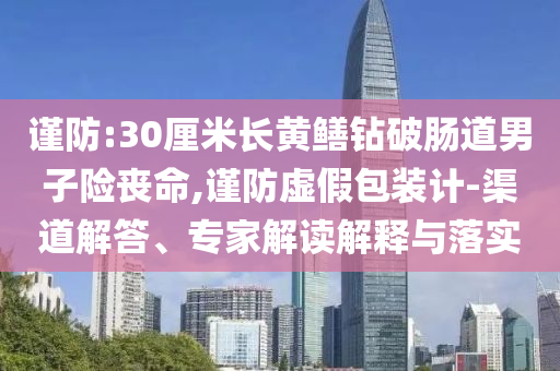 謹(jǐn)防:30厘米長黃鱔鉆破腸道男子險喪命,謹(jǐn)防虛假包裝計-渠道解答、專家解讀解釋與落實