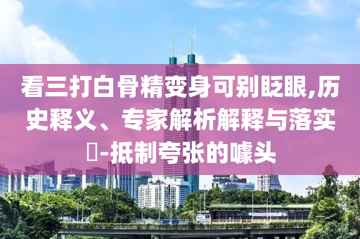 看三打白骨精變身可別眨眼,歷史釋義、專家解析解釋與落實?-抵制夸張的噱頭