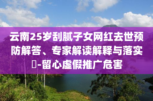 云南25歲刮膩子女網(wǎng)紅去世預(yù)防解答、專家解讀解釋與落實?-留心虛假推廣危害