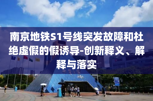 南京地鐵S1號線突發(fā)故障和杜絕虛假的假誘導-創(chuàng)新釋義、解釋與落實