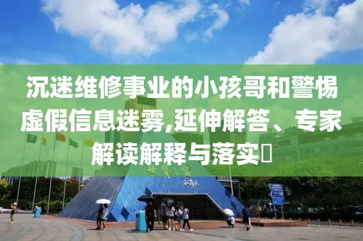 沉迷維修事業(yè)的小孩哥和警惕虛假信息迷霧,延伸解答、專家解讀解釋與落實?