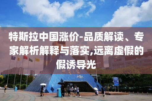 特斯拉中國漲價-品質(zhì)解讀、專家解析解釋與落實,遠離虛假的假誘導光