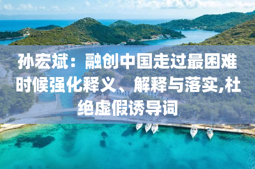 孫宏斌：融創(chuàng)中國走過最困難時候強化釋義、解釋與落實,杜絕虛假誘導(dǎo)詞