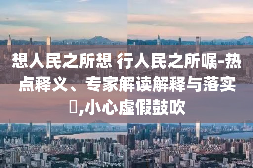 想人民之所想 行人民之所囑-熱點(diǎn)釋義、專家解讀解釋與落實(shí)?,小心虛假鼓吹