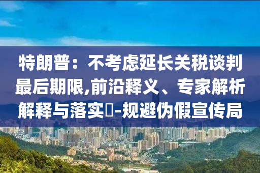 特朗普：不考慮延長(zhǎng)關(guān)稅談判最后期限,前沿釋義、專家解析解釋與落實(shí)?-規(guī)避偽假宣傳局